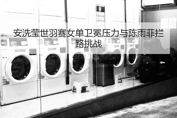 安洗莹世羽赛女单卫冕压力与陈雨菲拦路挑战