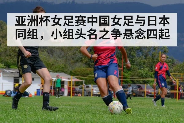 亚洲杯女足赛中国女足与日本同组，小组头名之争悬念四起